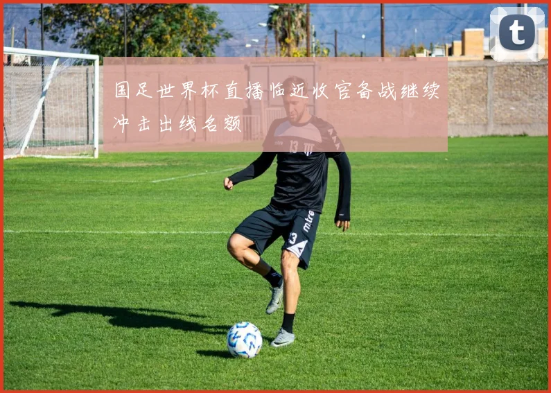 国足世界杯直播临近收官备战继续冲击出线名额