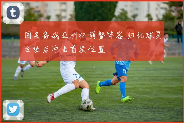 国足备战亚洲杯调整阵容 归化球员合练后冲击首发位置