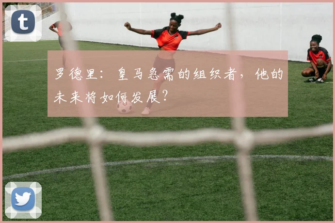 罗德里：皇马急需的组织者，他的未来将如何发展？