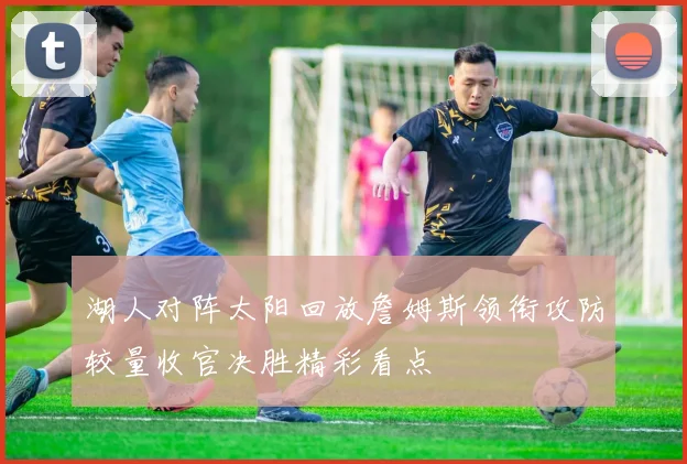 湖人对阵太阳回放詹姆斯领衔攻防较量收官决胜精彩看点