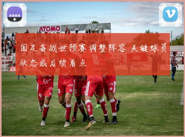 国足备战世预赛调整阵容 关键球员状态成后续看点